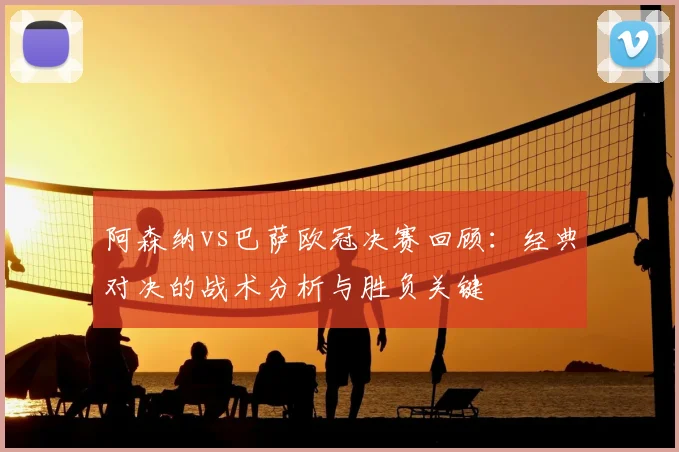 阿森纳vs巴萨欧冠决赛回顾：经典对决的战术分析与胜负关键