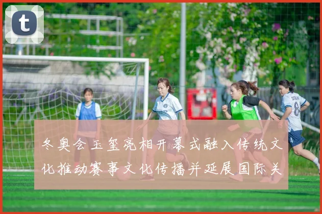 冬奥会玉玺亮相开幕式融入传统文化推动赛事文化传播并延展国际关注