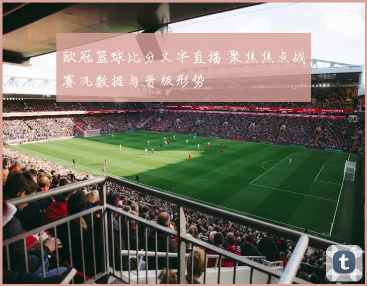 欧冠篮球比分文字直播 聚焦焦点战赛况数据与晋级形势