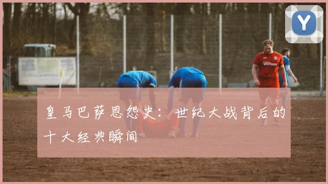 皇马巴萨恩怨史：世纪大战背后的十大经典瞬间