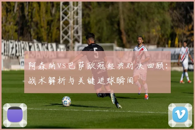 阿森纳vs巴萨欧冠经典对决回顾：战术解析与关键进球瞬间