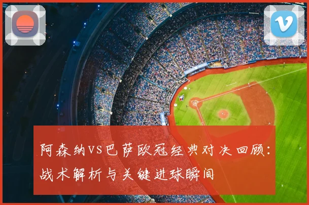 阿森纳vs巴萨欧冠经典对决回顾：战术解析与关键进球瞬间