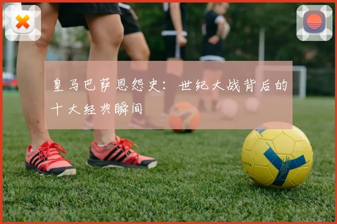 皇马巴萨恩怨史：世纪大战背后的十大经典瞬间