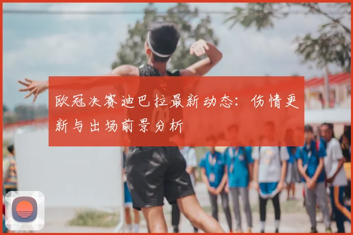 欧冠决赛迪巴拉最新动态：伤情更新与出场前景分析