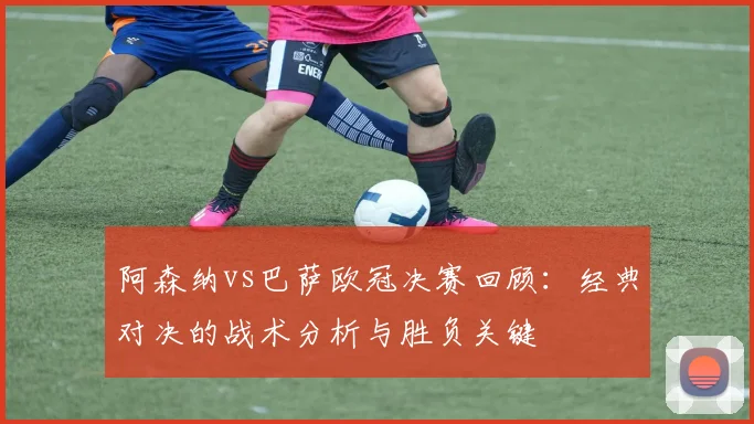 阿森纳vs巴萨欧冠决赛回顾：经典对决的战术分析与胜负关键