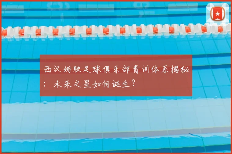 西汉姆联足球俱乐部青训体系揭秘：未来之星如何诞生？