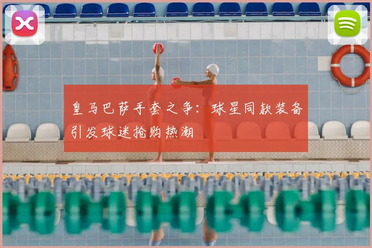 皇马巴萨手套之争：球星同款装备引发球迷抢购热潮